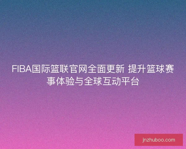 FIBA国际篮联官网全面更新 提升篮球赛事体验与全球互动平台 FIBA国际篮联官网全面更新 提升篮球赛事体验与全球互动平台