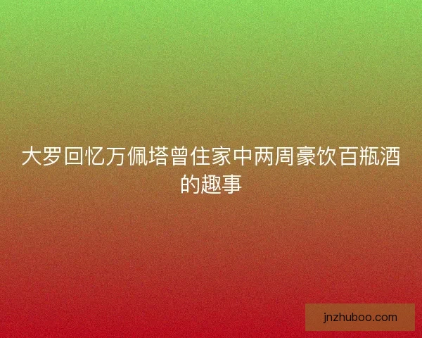 大罗回忆万佩塔曾住家中两周豪饮百瓶酒的趣事