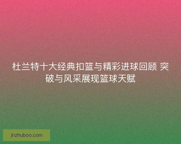 杜兰特十大经典扣篮与精彩进球回顾 突破与风采展现篮球天赋