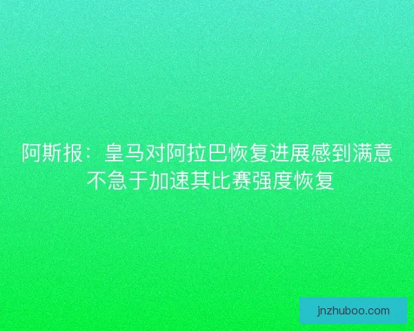 阿斯报：皇马对阿拉巴恢复进展感到满意 不急于加速其比赛强度恢复