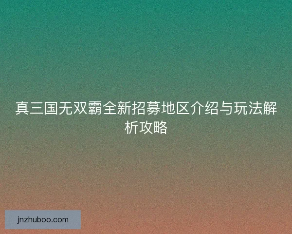 真三国无双霸全新招募地区介绍与玩法解析攻略 真三国无双霸全新招募地区介绍与玩法解析攻略