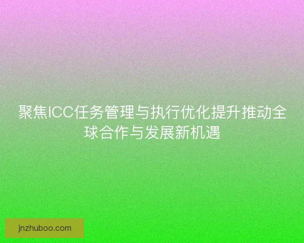 聚焦ICC任务管理与执行优化提升推动全球合作与发展新机遇 聚焦ICC任务管理与执行优化提升推动全球合作与发展新机遇