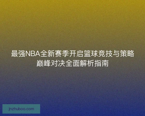 最强NBA全新赛季开启篮球竞技与策略巅峰对决全面解析指南