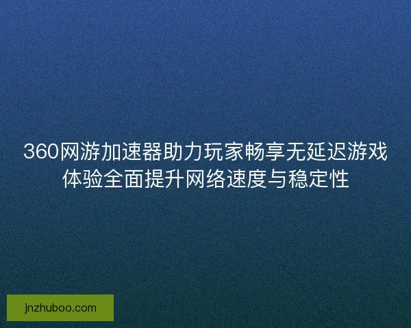 360网游加速器助力玩家畅享无延迟游戏体验全面提升网络速度与稳定性