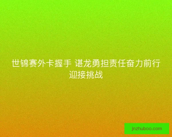 世锦赛外卡握手 谌龙勇担责任奋力前行迎接挑战