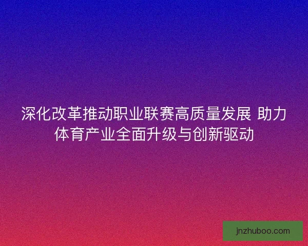 深化改革推动职业联赛高质量发展 助力体育产业全面升级与创新驱动