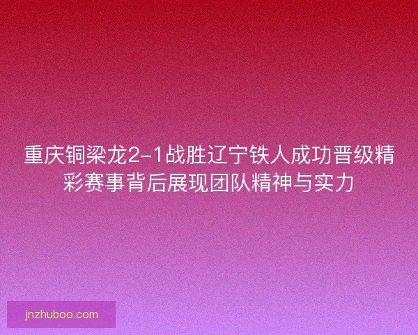 重庆铜梁龙2-1战胜辽宁铁人成功晋级精彩赛事背后展现团队精神与实力