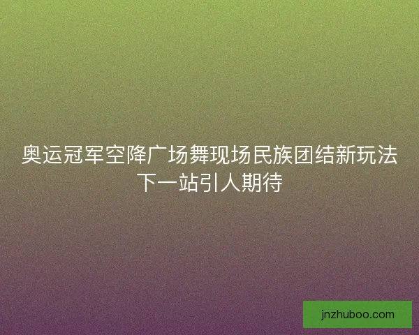 奥运冠军空降广场舞现场民族团结新玩法下一站引人期待