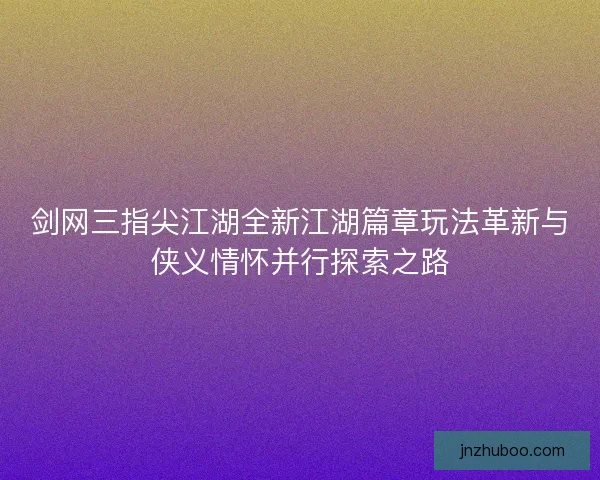 剑网三指尖江湖全新江湖篇章玩法革新与侠义情怀并行探索之路