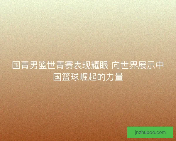 国青男篮世青赛表现耀眼 向世界展示中国篮球崛起的力量