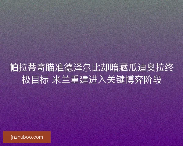 帕拉蒂奇瞄准德泽尔比却暗藏瓜迪奥拉终极目标 米兰重建进入关键博弈阶段