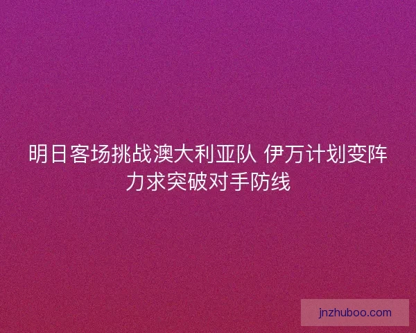明日客场挑战澳大利亚队 伊万计划变阵力求突破对手防线 明日客场挑战澳大利亚队 伊万计划变阵力求突破对手防线