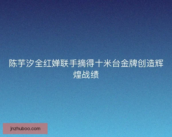 陈芋汐全红婵联手摘得十米台金牌创造辉煌战绩