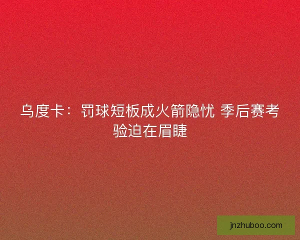 乌度卡：罚球短板成火箭隐忧 季后赛考验迫在眉睫