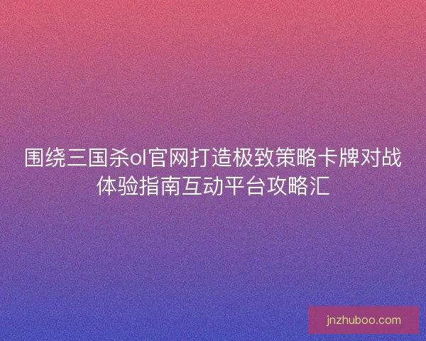 围绕三国杀ol官网打造极致策略卡牌对战体验指南互动平台攻略汇