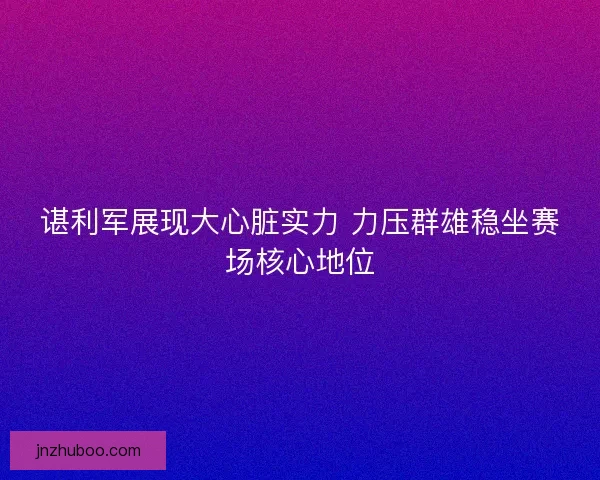 谌利军展现大心脏实力 力压群雄稳坐赛场核心地位