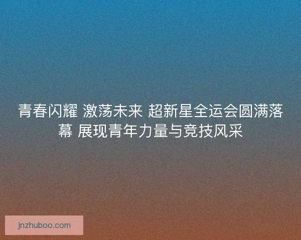 青春闪耀 激荡未来 超新星全运会圆满落幕 展现青年力量与竞技风采