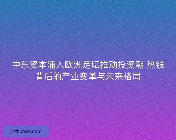 中东资本涌入欧洲足坛推动投资潮 热钱背后的产业变革与未来格局