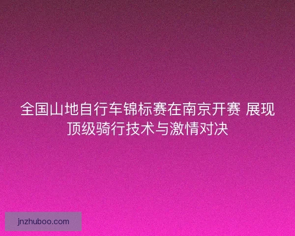 全国山地自行车锦标赛在南京开赛 展现顶级骑行技术与激情对决