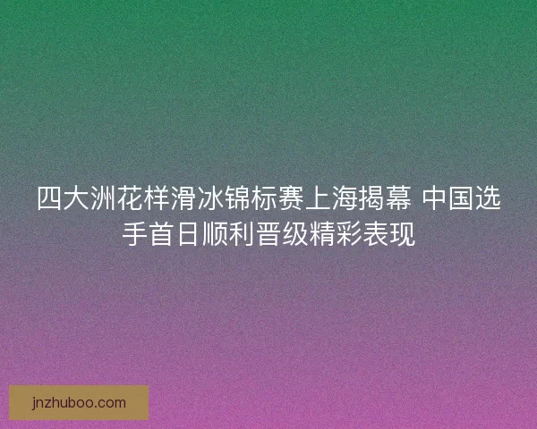 四大洲花样滑冰锦标赛上海揭幕 中国选手首日顺利晋级精彩表现 四大洲花样滑冰锦标赛上海揭幕 中国选手首日顺利晋级精彩表现