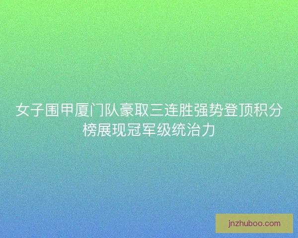女子围甲厦门队豪取三连胜强势登顶积分榜展现冠军级统治力
