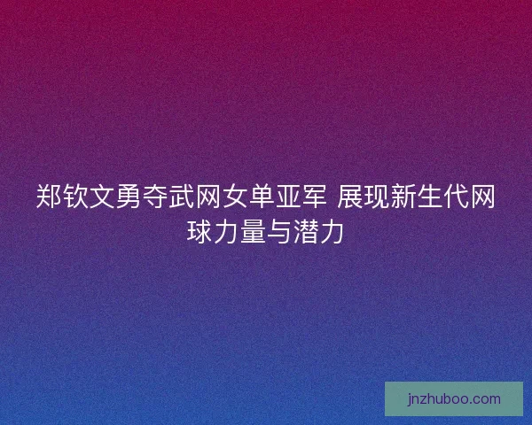 郑钦文勇夺武网女单亚军 展现新生代网球力量与潜力
