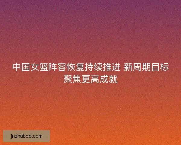 中国女篮阵容恢复持续推进 新周期目标聚焦更高成就
